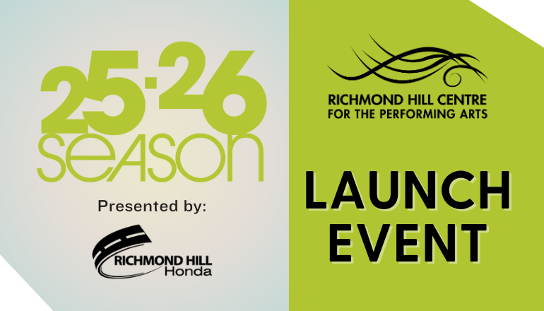 Text reads, "25.26 Season Presented by: Richmond Hill Honda Richmond Hill Centre for the Performing Arts (with theatre logo on top of text) Launch Event